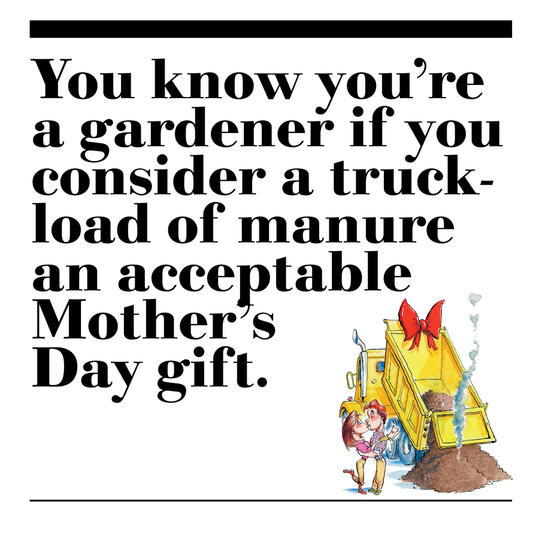 24. You know you’re a gardener if you consider a truckload of manure an acceptable Mother’s Day gift.